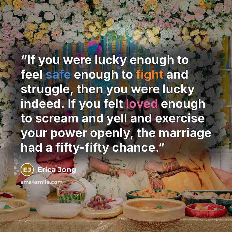 “If you were lucky enough to feel safe enough to fight and struggle, then you were lucky indeed. If you felt loved enough to scream and yell and exercise your power openly, the marriage had a fifty-fifty chance.” quote by Erica Jong