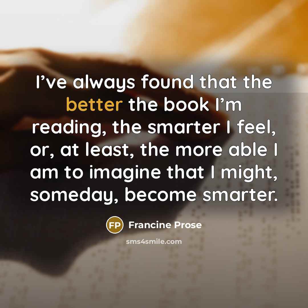“I’ve always found that the better the book I’m reading, the smarter I feel, or, at least, the more able I am to imagine that I might, someday, become smarter.” quote by Francine Prose