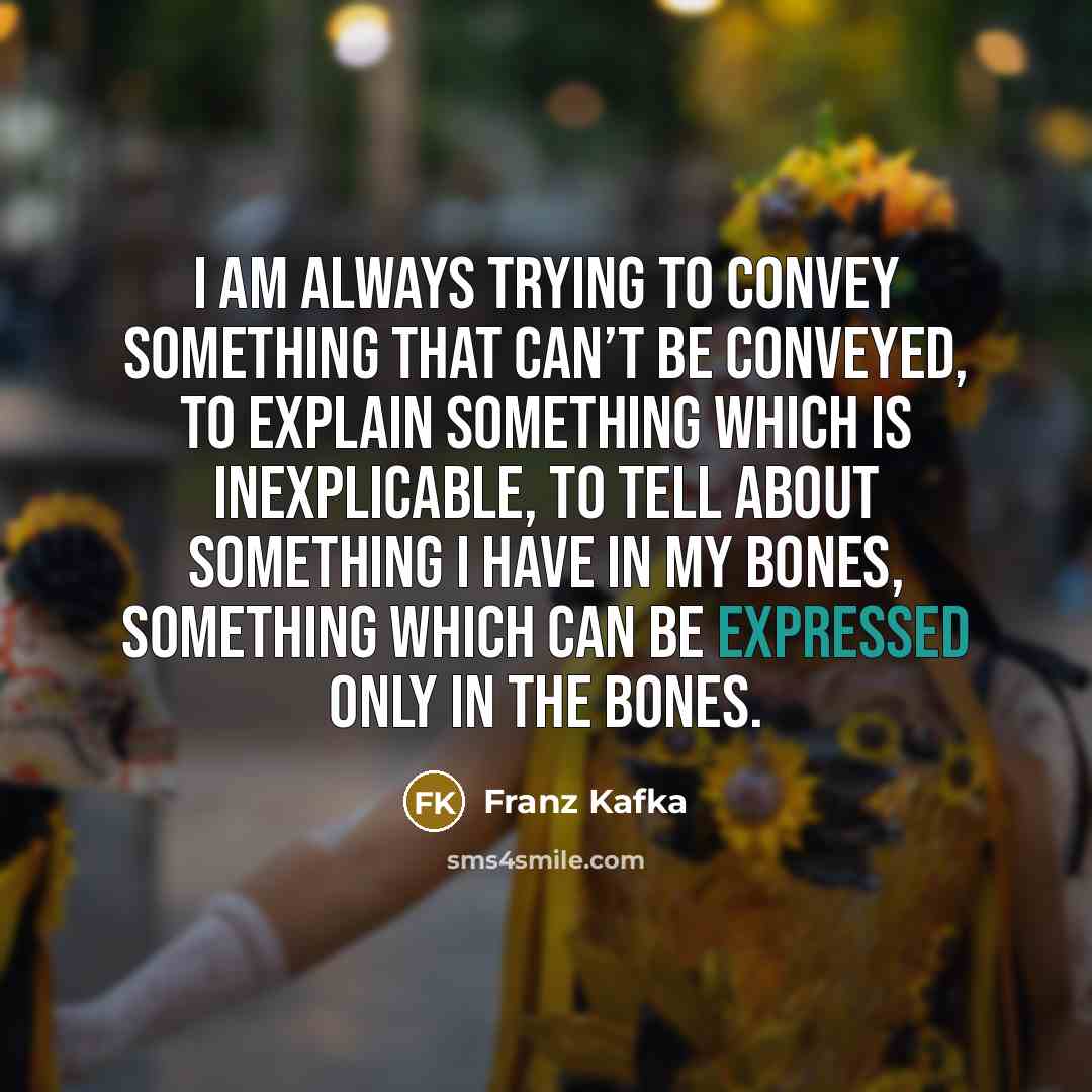 “I am always trying to convey something that can’t be conveyed, to explain something which is inexplicable, to tell about something I have in my bones, something which can be expressed only in the bones.” quote by Franz Kafka