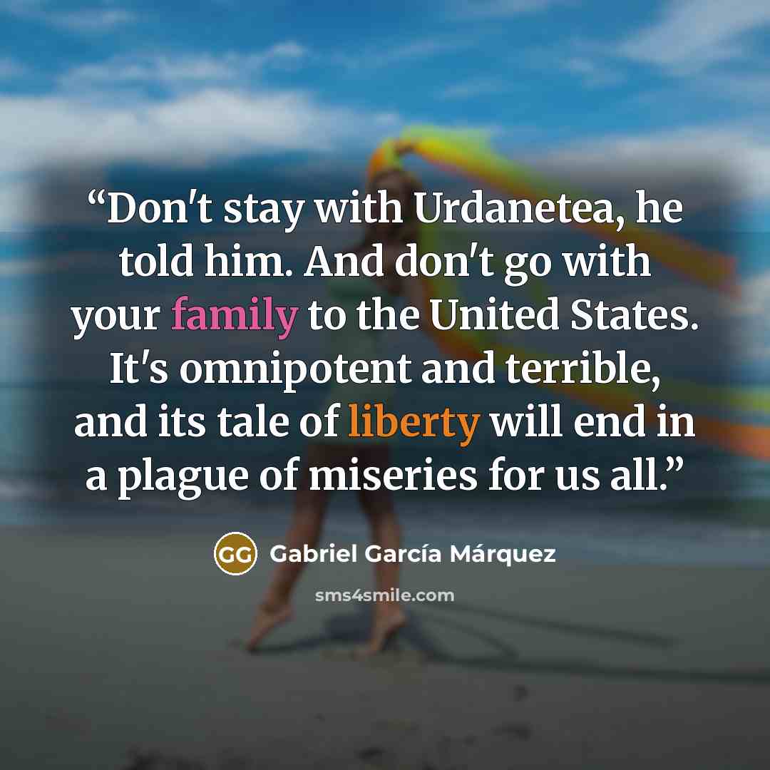 “Don't stay with Urdanetea, he told him. And don't go with your family to the United States. It's omnipotent and terrible, and its tale of liberty will end in a plague of miseries for us all.” quote by Gabriel García Márquez