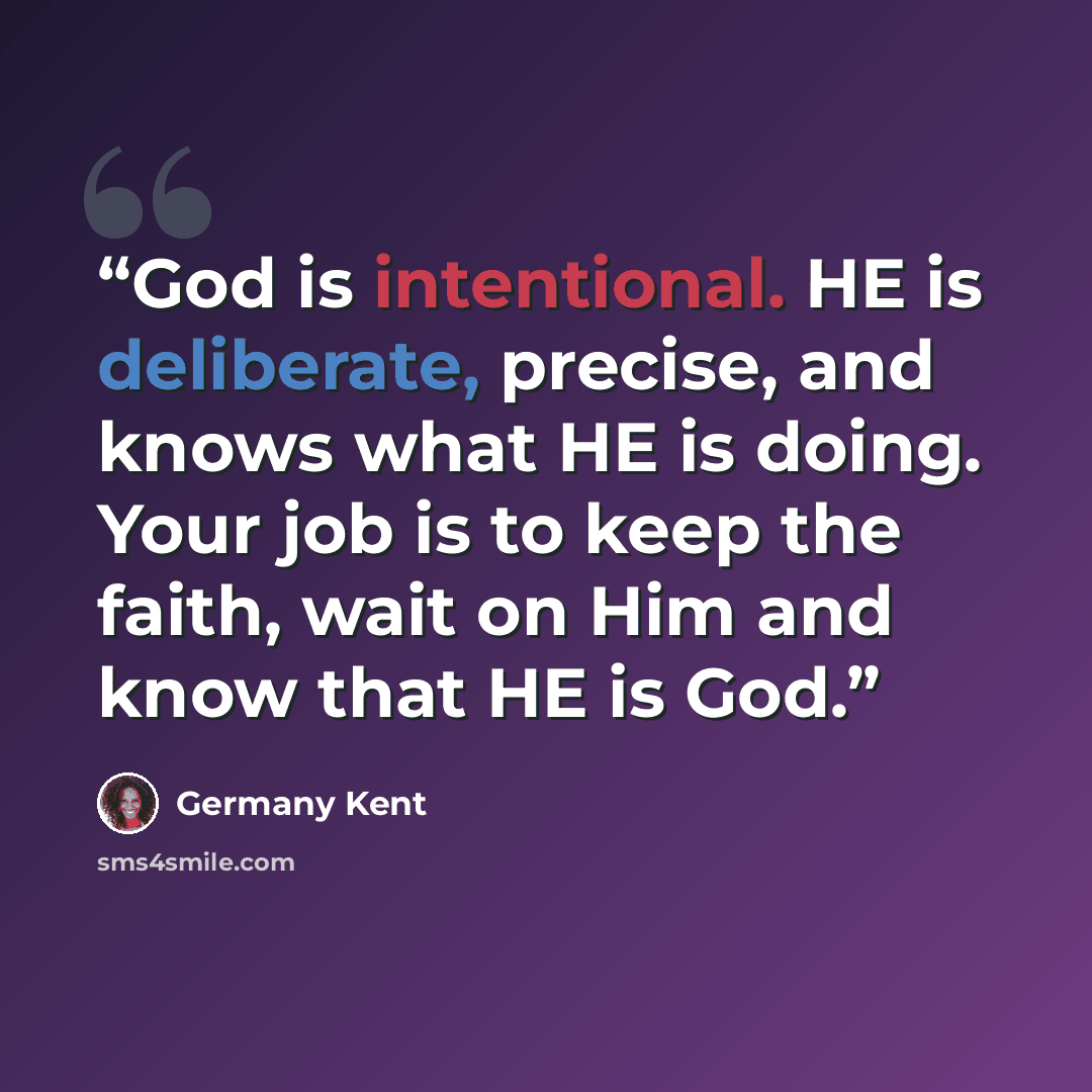 “God is intentional. HE is deliberate, precise, and knows what HE is doing. Your job is to keep the faith, wait on Him and know that HE is God.” quote by Germany Kent