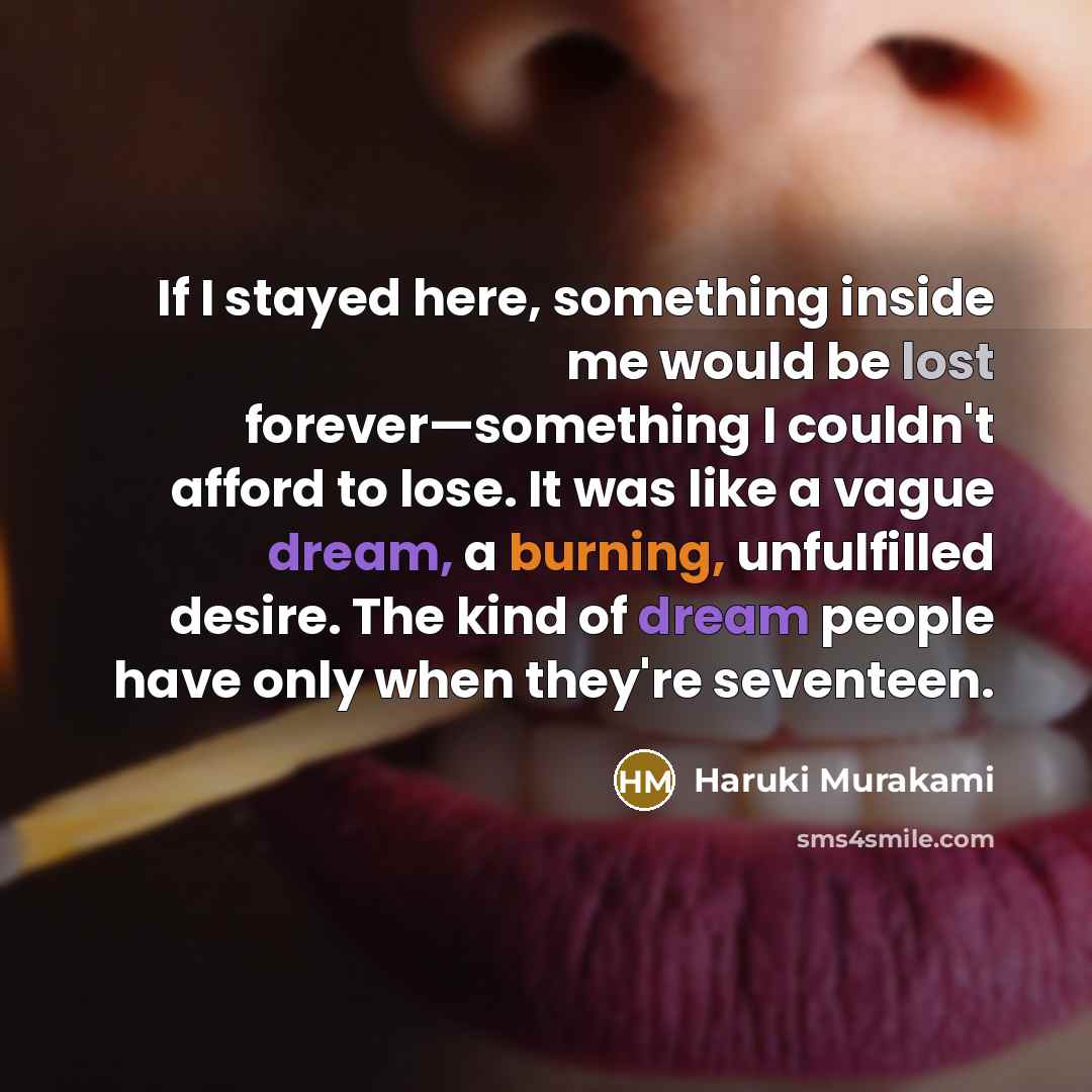 “If I stayed here, something inside me would be lost forever—something I couldn't afford to lose. It was like a vague dream, a burning, unfulfilled desire. The kind of dream people have only when they're seventeen.” quote by Haruki Murakami