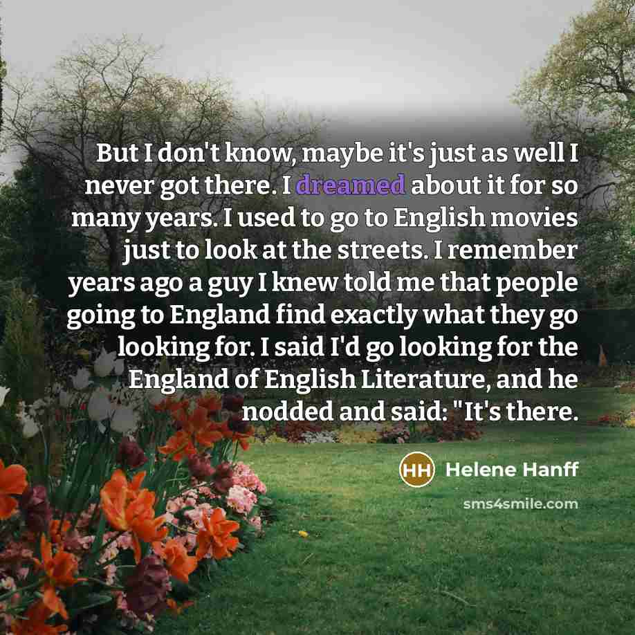 “But I don't know, maybe it's just as well I never got there. I dreamed about it for so many years. I used to go to English movies just to look at the streets. I remember years ago a guy I knew told me that people going to England find exactly what they go looking for. I said I'd go looking for the…” quote by Helene Hanff