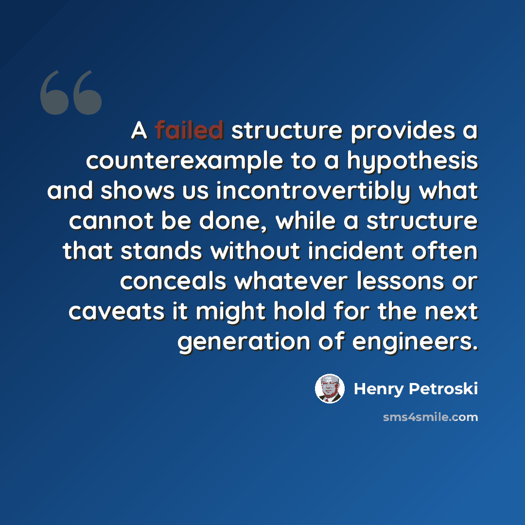 “A failed structure provides a counterexample to a hypothesis and shows us incontrovertibly what cannot be done, while a structure that stands without incident often conceals whatever lessons or caveats it might hold for the next generation of engineers.” quote by Henry Petroski