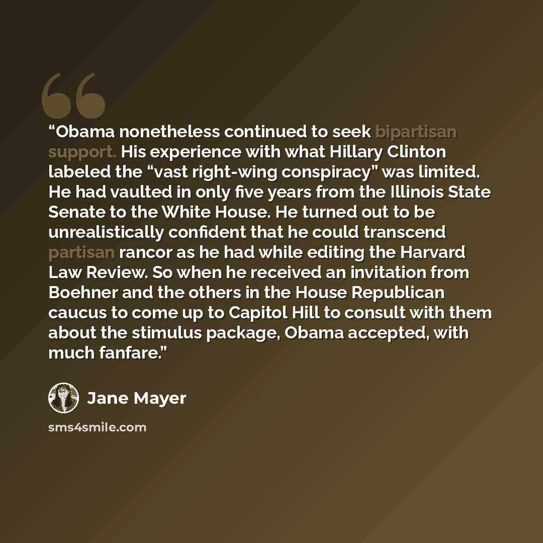 “Obama nonetheless continued to seek bipartisan support. His experience with what Hillary Clinton labeled the “vast right-wing conspiracy” was limited. He had vaulted in only five years from the Illinois State Senate to the White House. He turned out to be unrealistically confident that he could…” quote by Jane Mayer