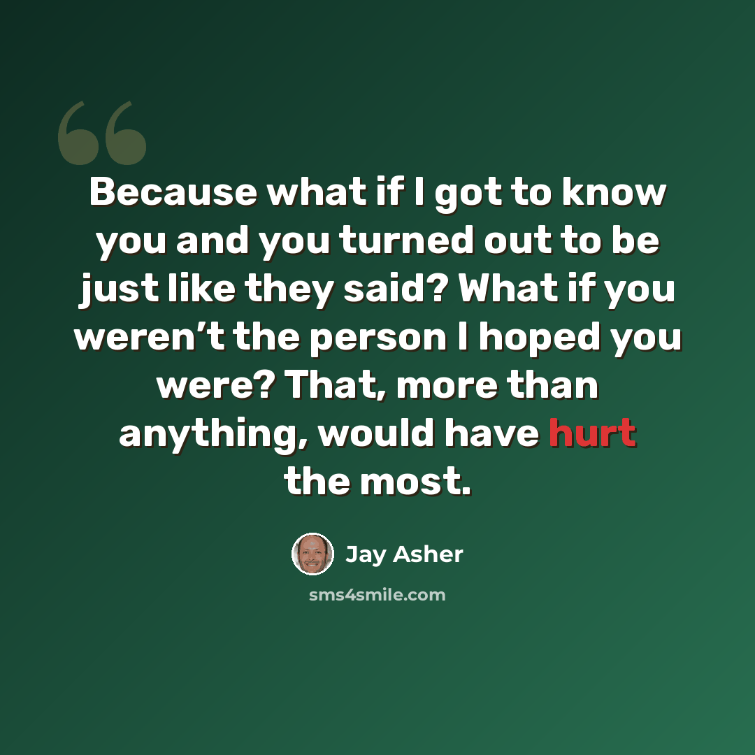 “Because what if I got to know you and you turned out to be just like they said? What if you weren’t the person I hoped you were? That, more than anything, would have hurt the most.” quote by Jay Asher