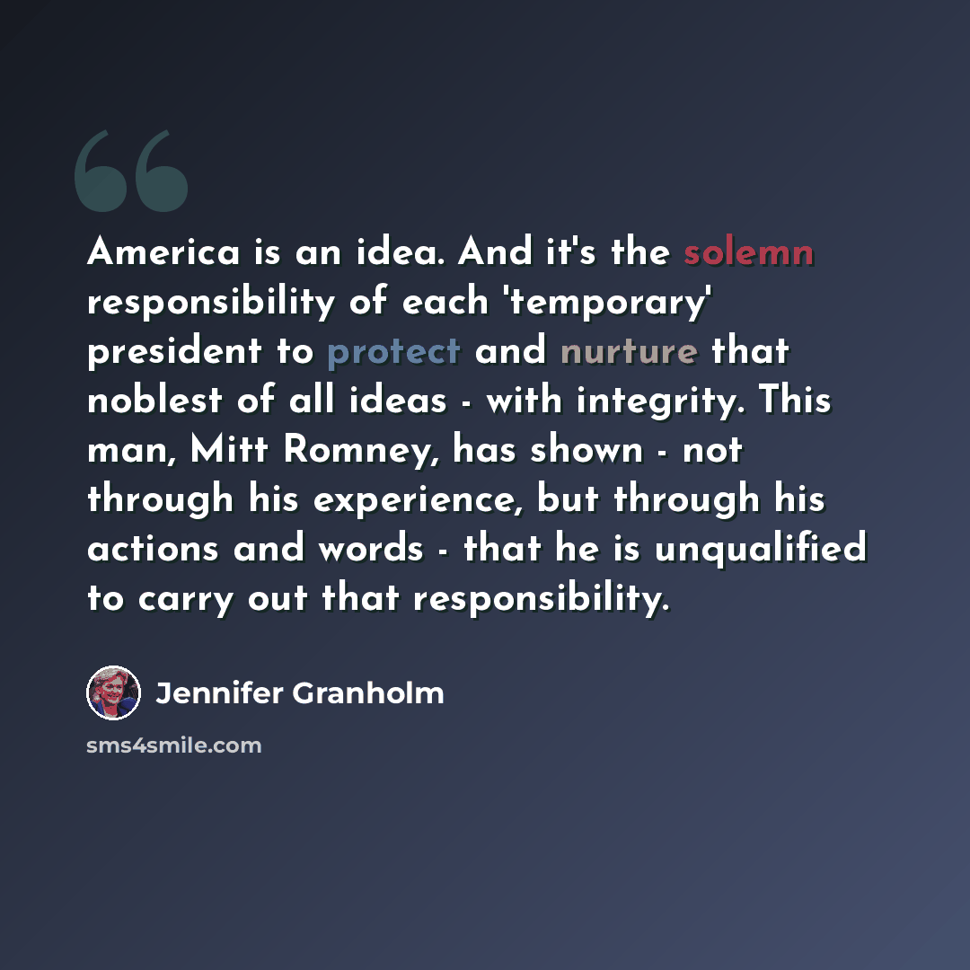 “America is an idea. And it's the solemn responsibility of each 'temporary' president to protect and nurture that noblest of all ideas - with integrity. This man, Mitt Romney, has shown - not through his experience, but through his actions and words - that he is unqualified to carry out that…” quote by Jennifer Granholm