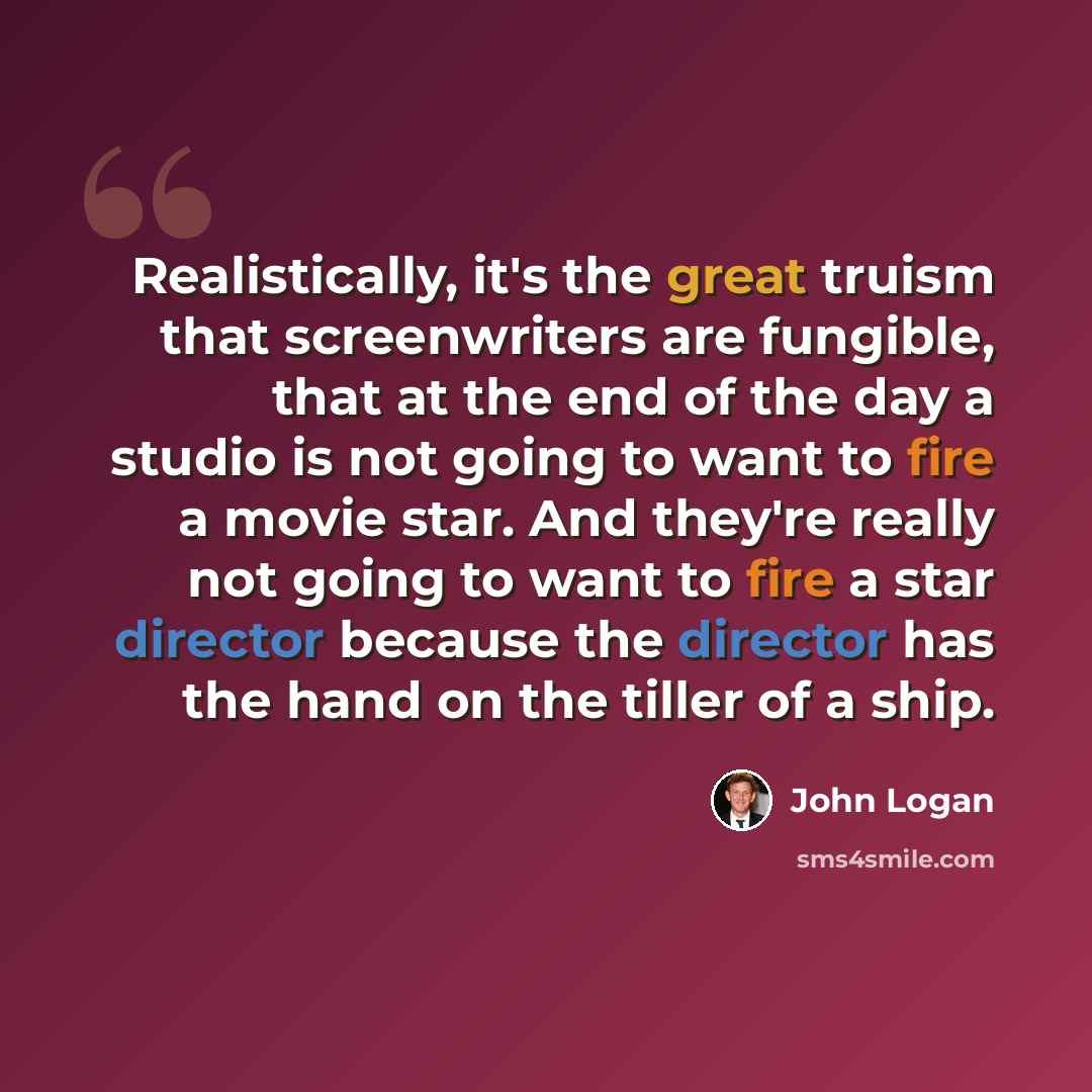 “Realistically, it's the great truism that screenwriters are fungible, that at the end of the day a studio is not going to want to fire a movie star. And they're really not going to want to fire a star director because the director has the hand on the tiller of a ship.” quote by John Logan