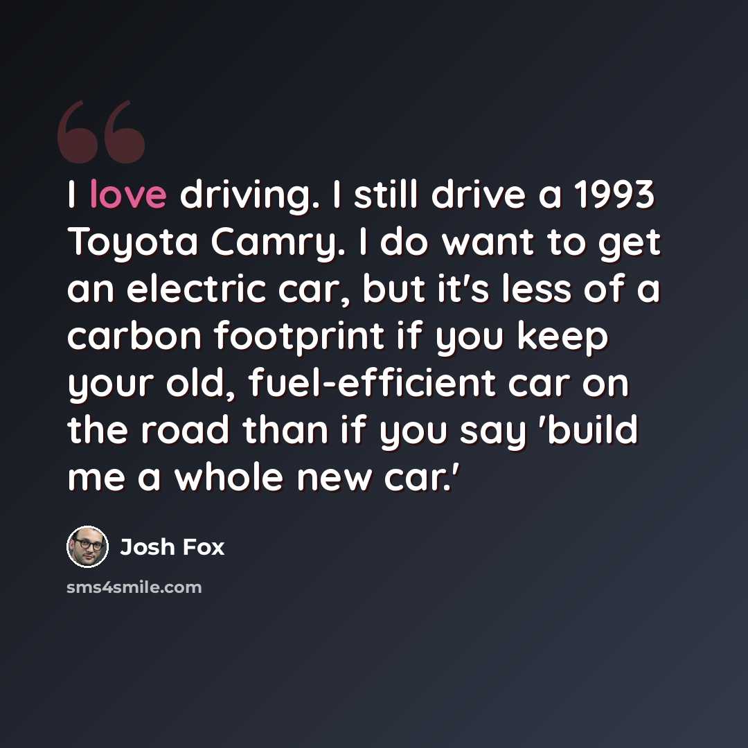“I love driving. I still drive a 1993 Toyota Camry. I do want to get an electric car, but it's less of a carbon footprint if you keep your old, fuel-efficient car on the road than if you say 'build me a whole new car.'” quote by Josh Fox