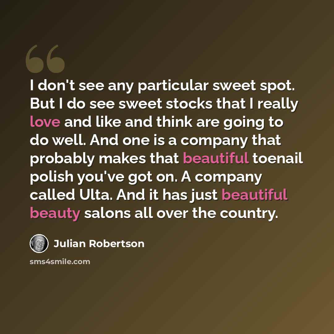 “I don't see any particular sweet spot. But I do see sweet stocks that I really love and like and think are going to do well. And one is a company that probably makes that beautiful toenail polish you've got on. A company called Ulta. And it has just beautiful beauty salons all over the country.” quote by Julian Robertson
