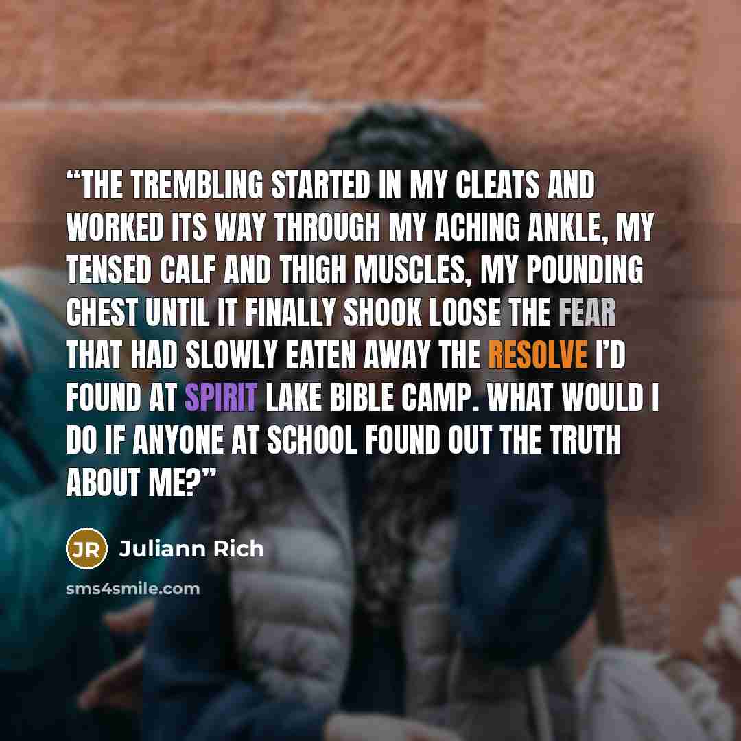 “The trembling started in my cleats and worked its way through my aching ankle, my tensed calf and thigh muscles, my pounding chest until it finally shook loose the fear that had slowly eaten away the resolve I’d found at Spirit Lake Bible camp. What would I do if anyone at school found out the…” quote by Juliann Rich