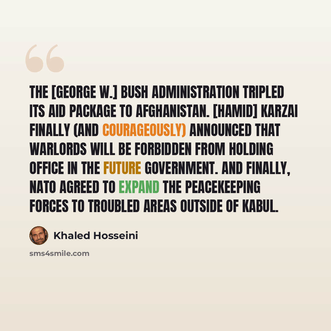 “The [George W.] Bush administration tripled its aid package to Afghanistan. [Hamid] Karzai finally (and courageously) announced that warlords will be forbidden from holding office in the future government. And finally, NATO agreed to expand the peacekeeping forces to troubled areas outside of Kabul.” quote by Khaled Hosseini