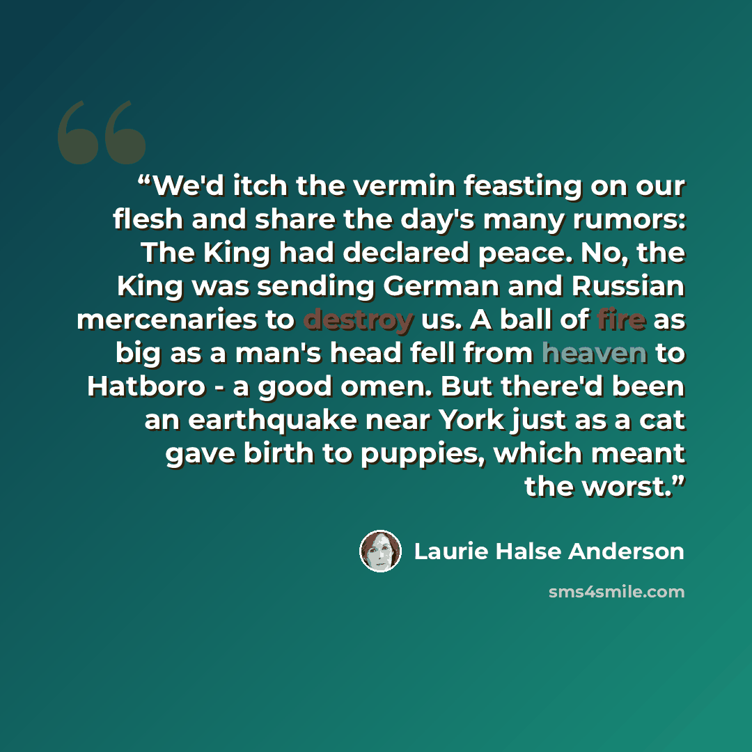 “We'd itch the vermin feasting on our flesh and share the day's many rumors: The King had declared peace. No, the King was sending German and Russian mercenaries to destroy us. A ball of fire as big as a man's head fell from heaven to Hatboro - a good omen. But there'd been an earthquake near York…” quote by Laurie Halse Anderson