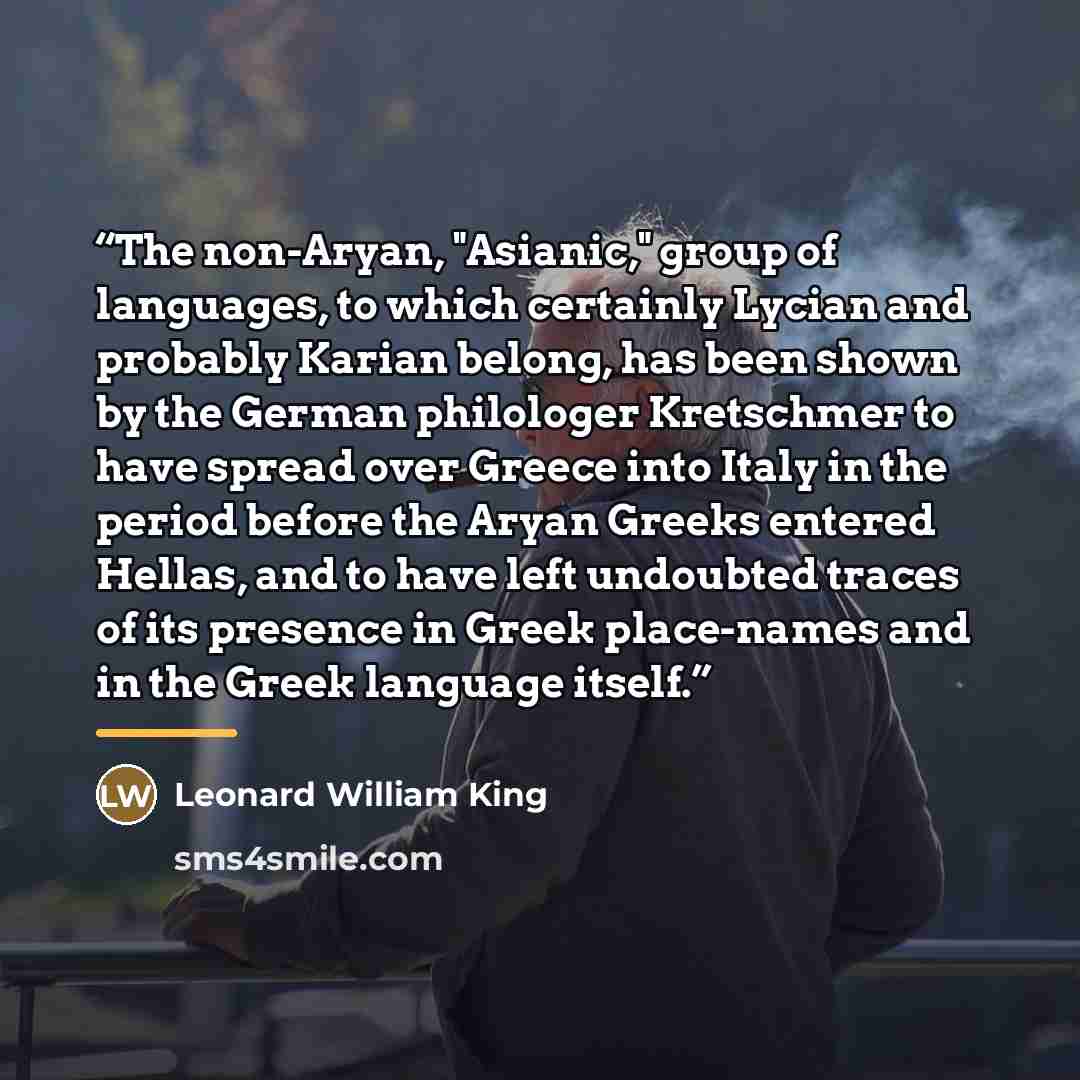 “The non-Aryan, "Asianic," group of languages, to which certainly Lycian and probably Karian belong, has been shown by the German philologer Kretschmer to have spread over Greece into Italy in the period before the Aryan Greeks entered Hellas, and to have left undoubted traces of its presence in…” quote by Leonard William King
