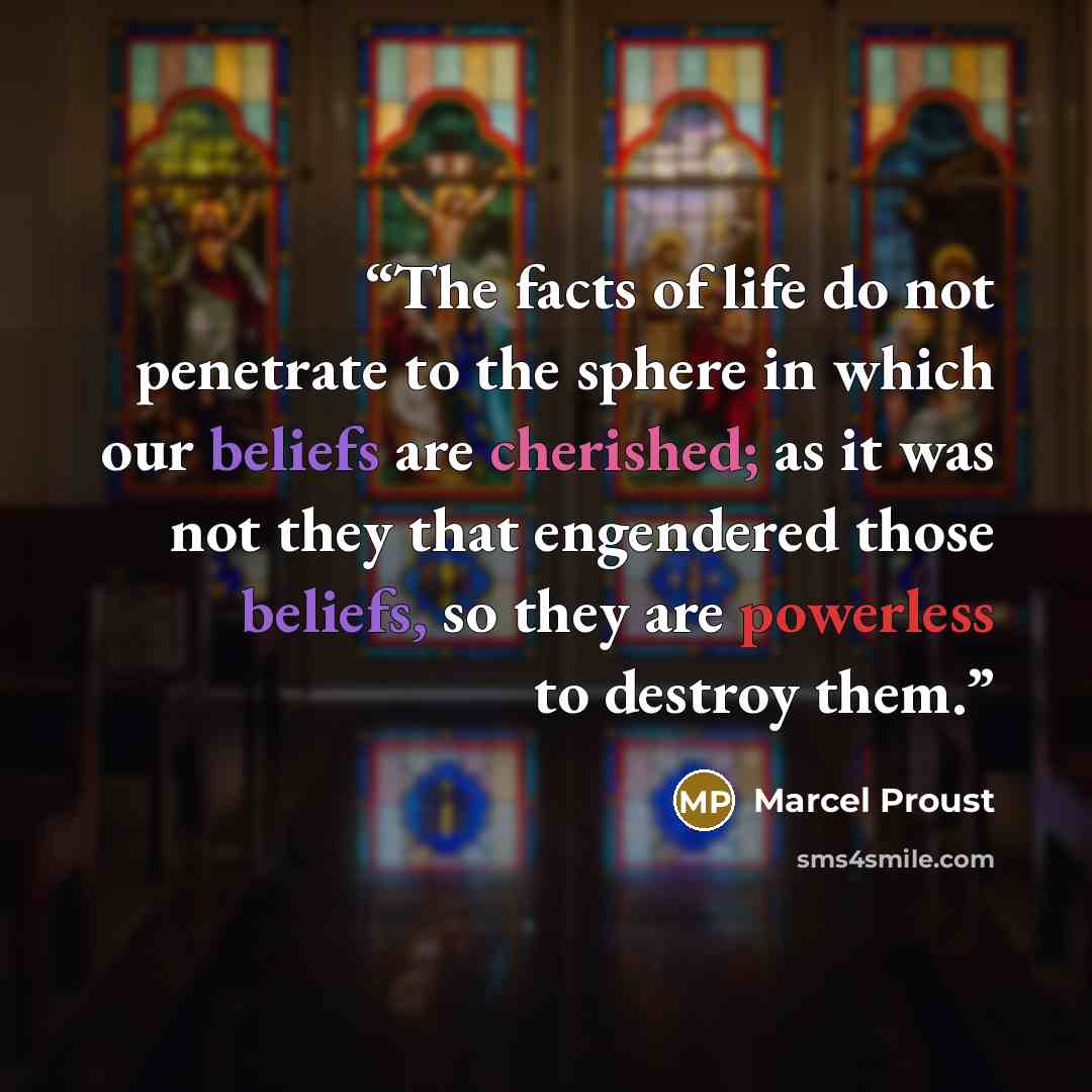 “The facts of life do not penetrate to the sphere in which our beliefs are cherished; as it was not they that engendered those beliefs, so they are powerless to destroy them.” quote by Marcel Proust