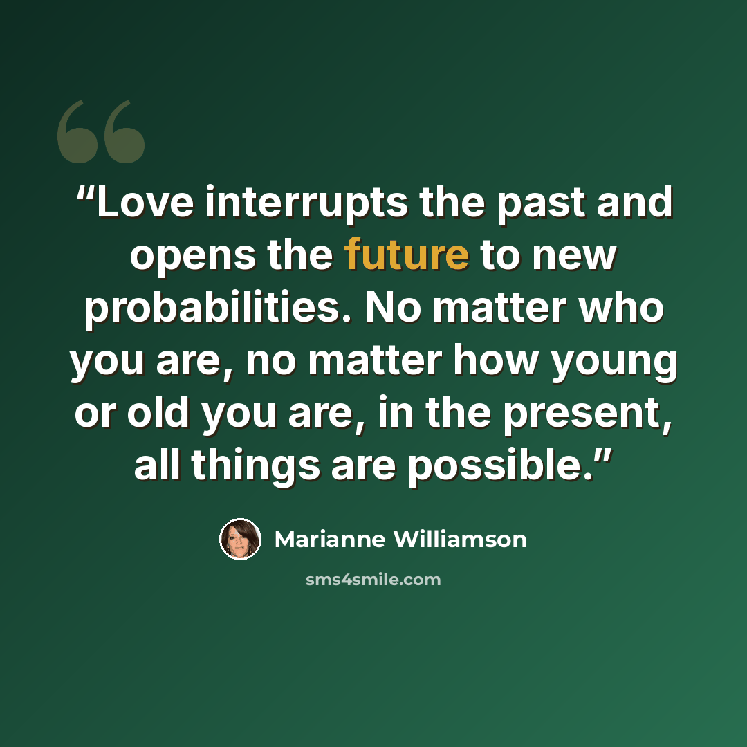 “Love interrupts the past and opens the future to new probabilities. No matter who you are, no matter how young or old you are, in the present, all things are possible.” quote by Marianne Williamson