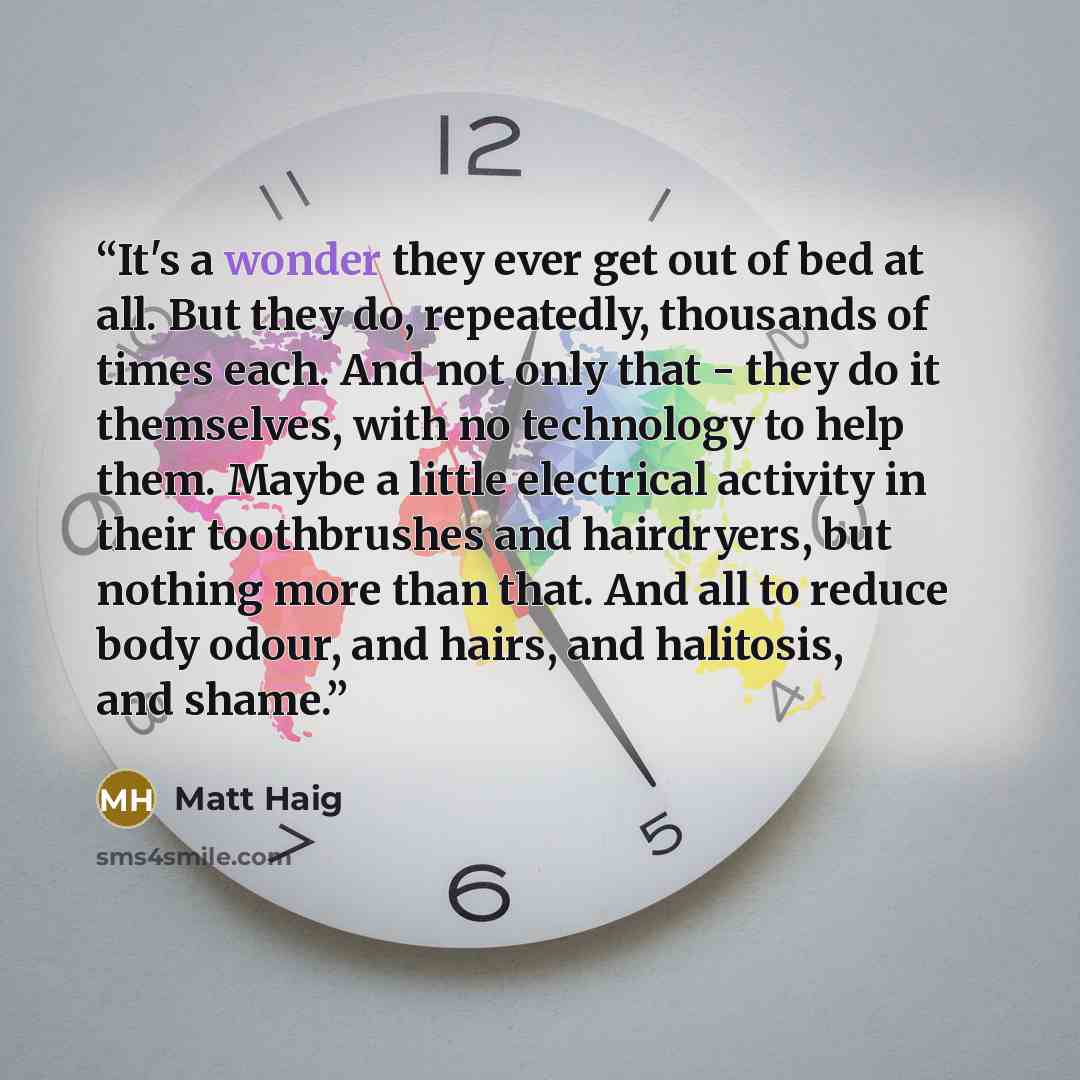 “It's a wonder they ever get out of bed at all. But they do, repeatedly, thousands of times each. And not only that - they do it themselves, with no technology to help them. Maybe a little electrical activity in their toothbrushes and hairdryers, but nothing more than that. And all to reduce body…” quote by Matt Haig