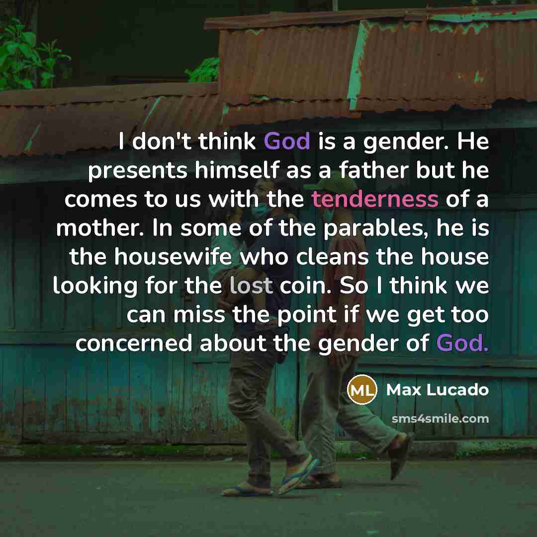 “I don't think God is a gender. He presents himself as a father but he comes to us with the tenderness of a mother. In some of the parables, he is the housewife who cleans the house looking for the lost coin. So I think we can miss the point if we get too concerned about the gender of God.” quote by Max Lucado