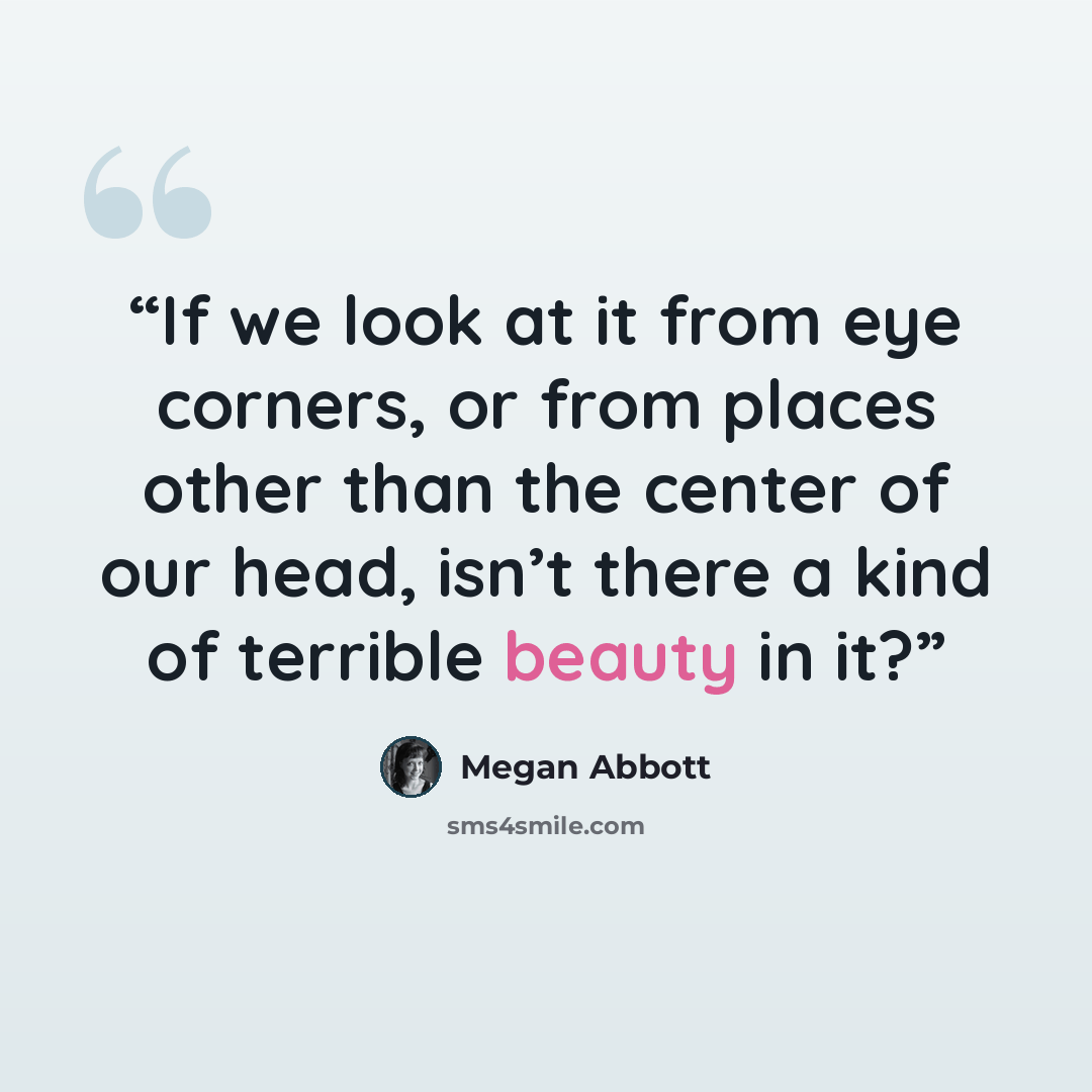 “If we look at it from eye corners, or from places other than the center of our head, isn’t there a kind of terrible beauty in it?” quote by Megan Abbott