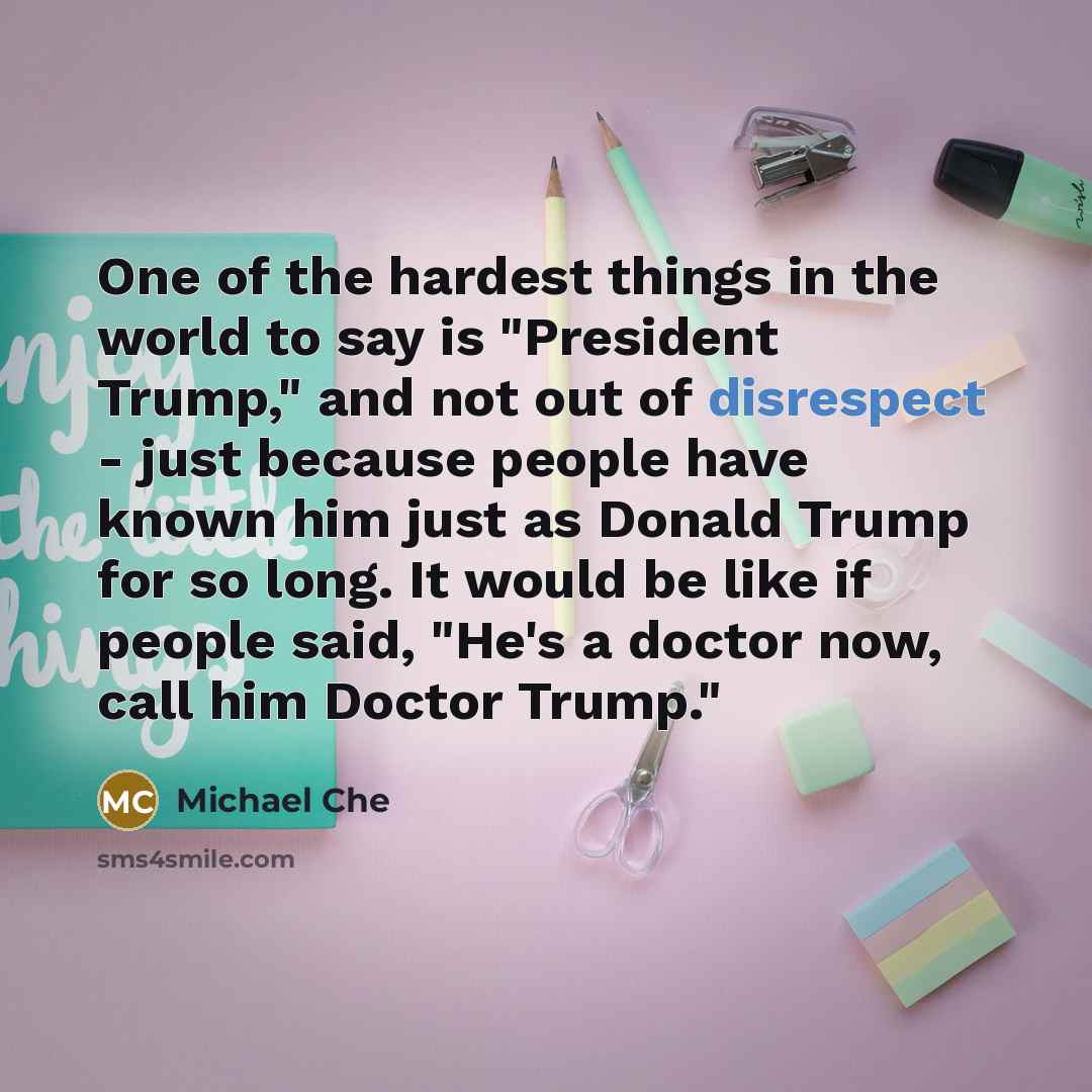 “One of the hardest things in the world to say is "President Trump," and not out of disrespect - just because people have known him just as Donald Trump for so long. It would be like if people said, "He's a doctor now, call him Doctor Trump."” quote by Michael Che