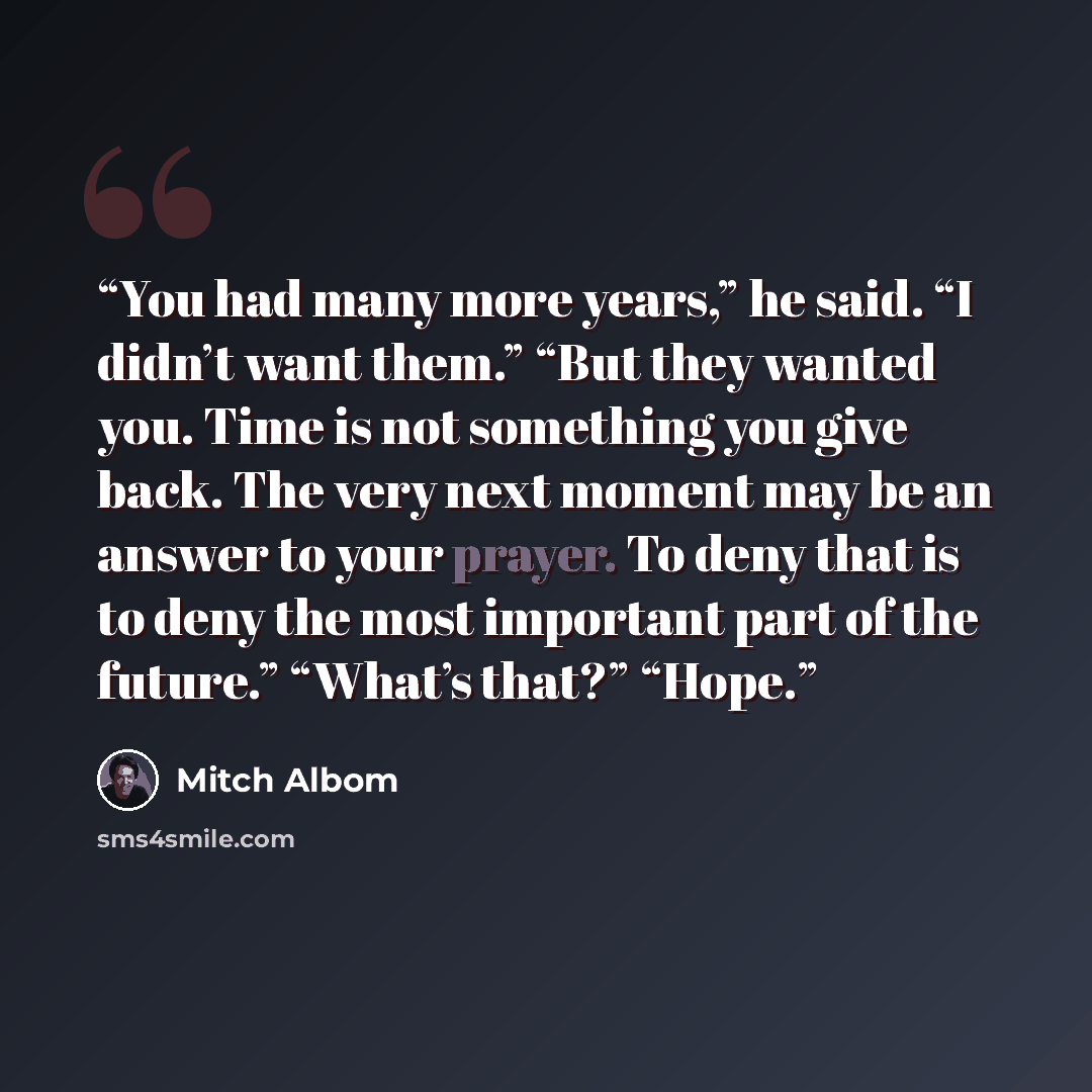 “You had many more years,” he said. “I didn’t want them.” “But they wanted you. Time is not something you give back. The very next moment may be an answer to your prayer. To deny that is to deny the most important part of the future.” “What’s that?” “Hope.” quote by Mitch Albom