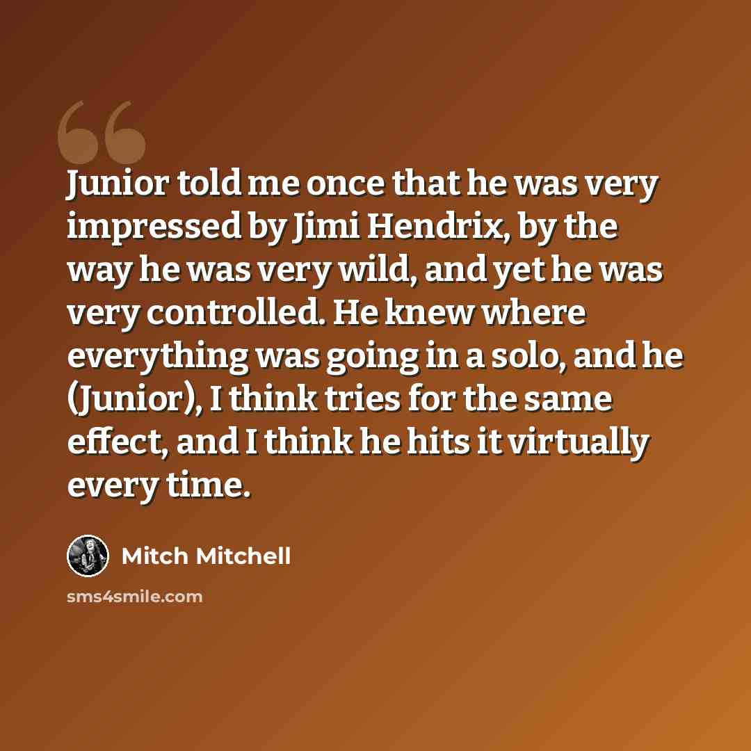 “Junior told me once that he was very impressed by Jimi Hendrix, by the way he was very wild, and yet he was very controlled. He knew where everything was going in a solo, and he (Junior), I think tries for the same effect, and I think he hits it virtually every time.” quote by Mitch Mitchell