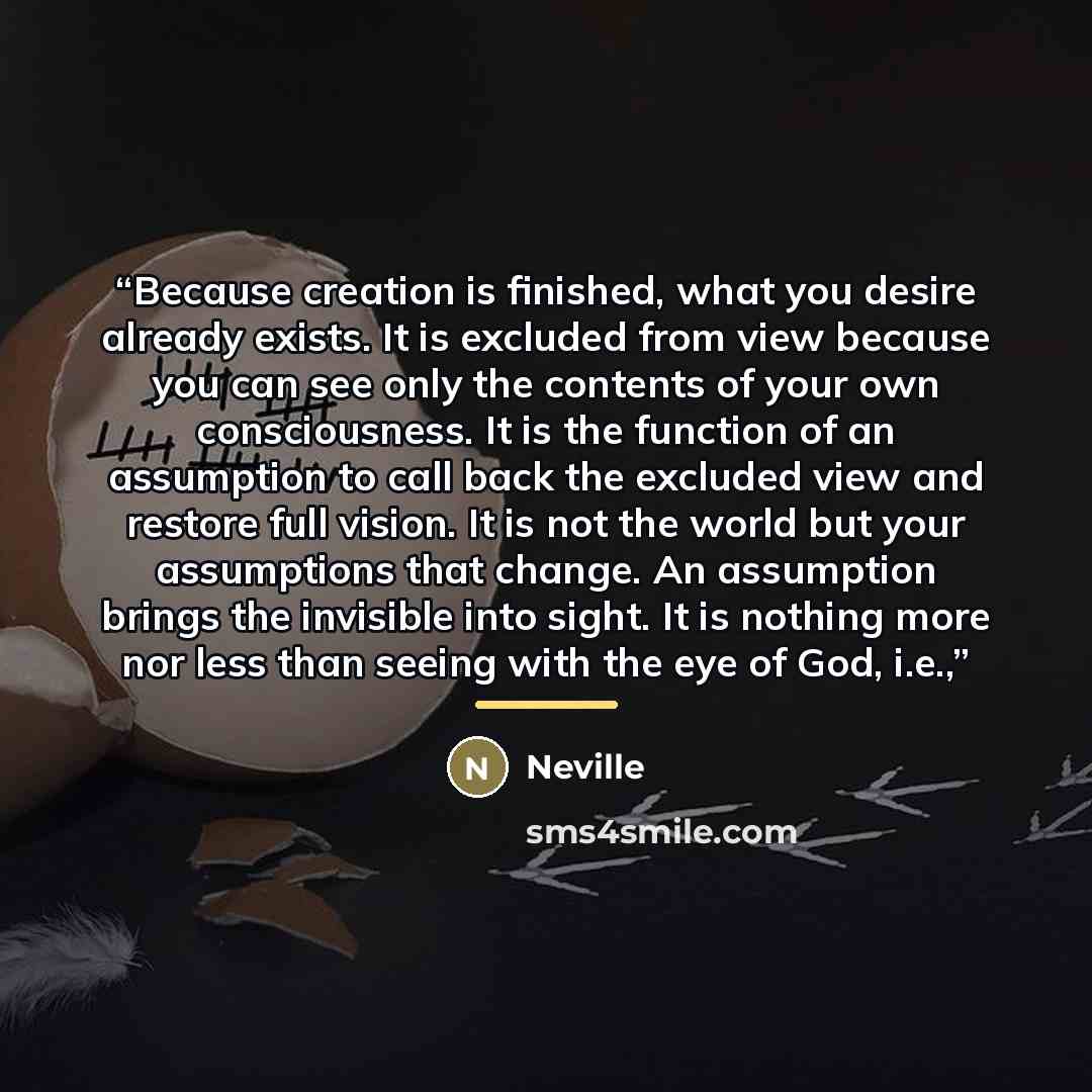“Because creation is finished, what you desire already exists. It is excluded from view because you can see only the contents of your own consciousness. It is the function of an assumption to call back the excluded view and restore full vision. It is not the world but your assumptions that change…” quote by Neville