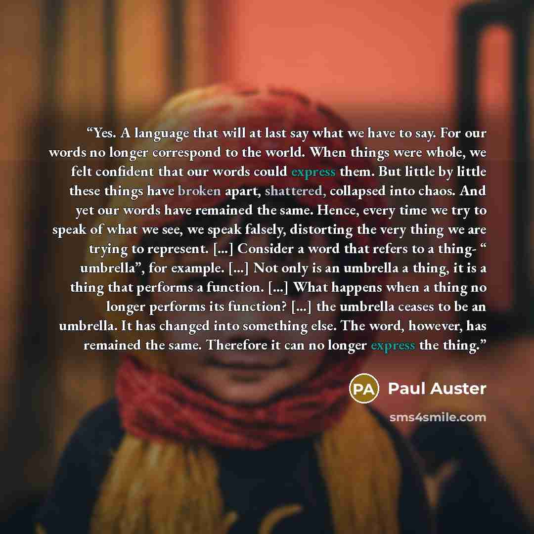 “Yes. A language that will at last say what we have to say. For our words no longer correspond to the world. When things were whole, we felt confident that our words could express them. But little by little these things have broken apart, shattered, collapsed into chaos. And yet our words have…” quote by Paul Auster