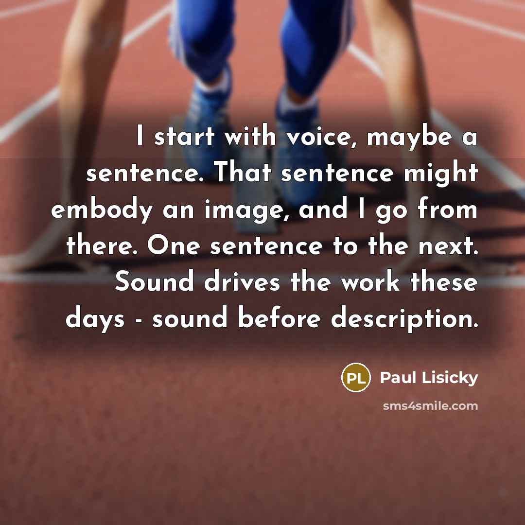 “I start with voice, maybe a sentence. That sentence might embody an image, and I go from there. One sentence to the next. Sound drives the work these days - sound before description.” quote by Paul Lisicky
