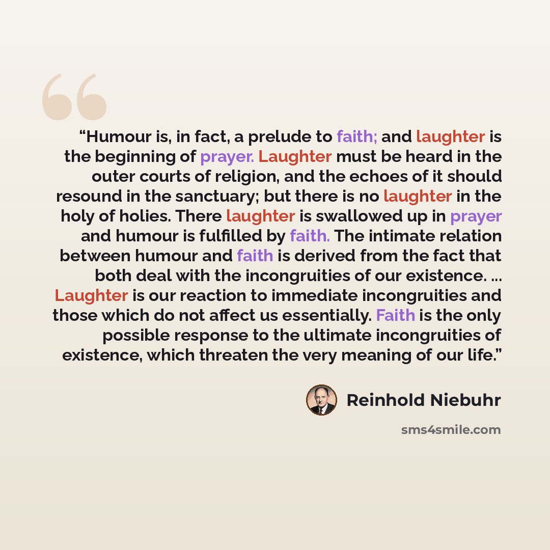 “Humour is, in fact, a prelude to faith; and laughter is the beginning of prayer. Laughter must be heard in the outer courts of religion, and the echoes of it should resound in the sanctuary; but there is no laughter in the holy of holies. There laughter is swallowed up in prayer and humour is…” quote by Reinhold Niebuhr