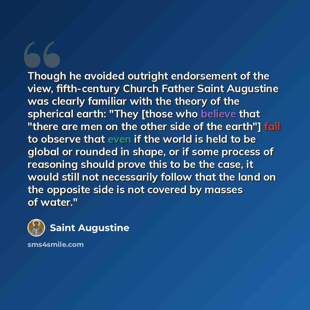 “Though he avoided outright endorsement of the view, fifth-century Church Father Saint Augustine was clearly familiar with the theory of the spherical earth: "They [those who believe that "there are men on the other side of the earth"] fail to observe that even if the world is held to be global or…” quote by Saint Augustine