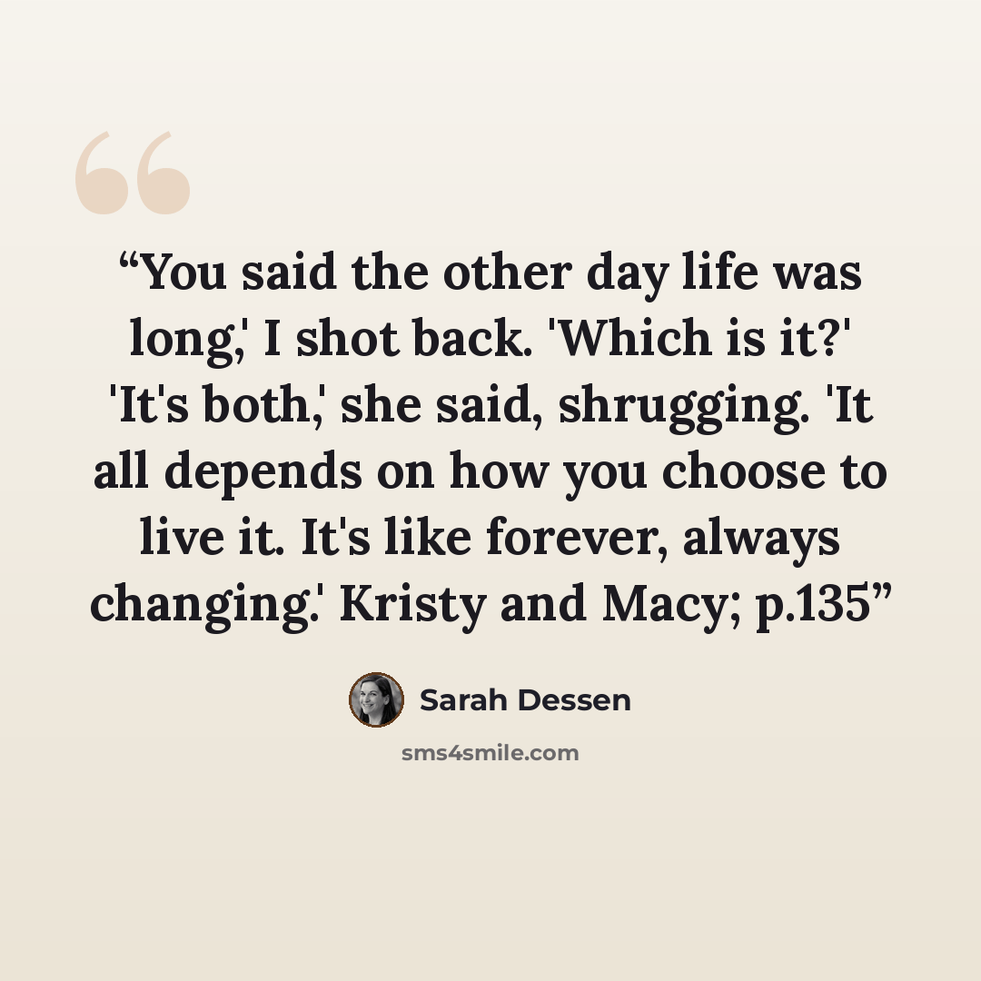 “You said the other day life was long,' I shot back. 'Which is it?' 'It's both,' she said, shrugging. 'It all depends on how you choose to live it. It's like forever, always changing.' Kristy and Macy; p.135” quote by Sarah Dessen
