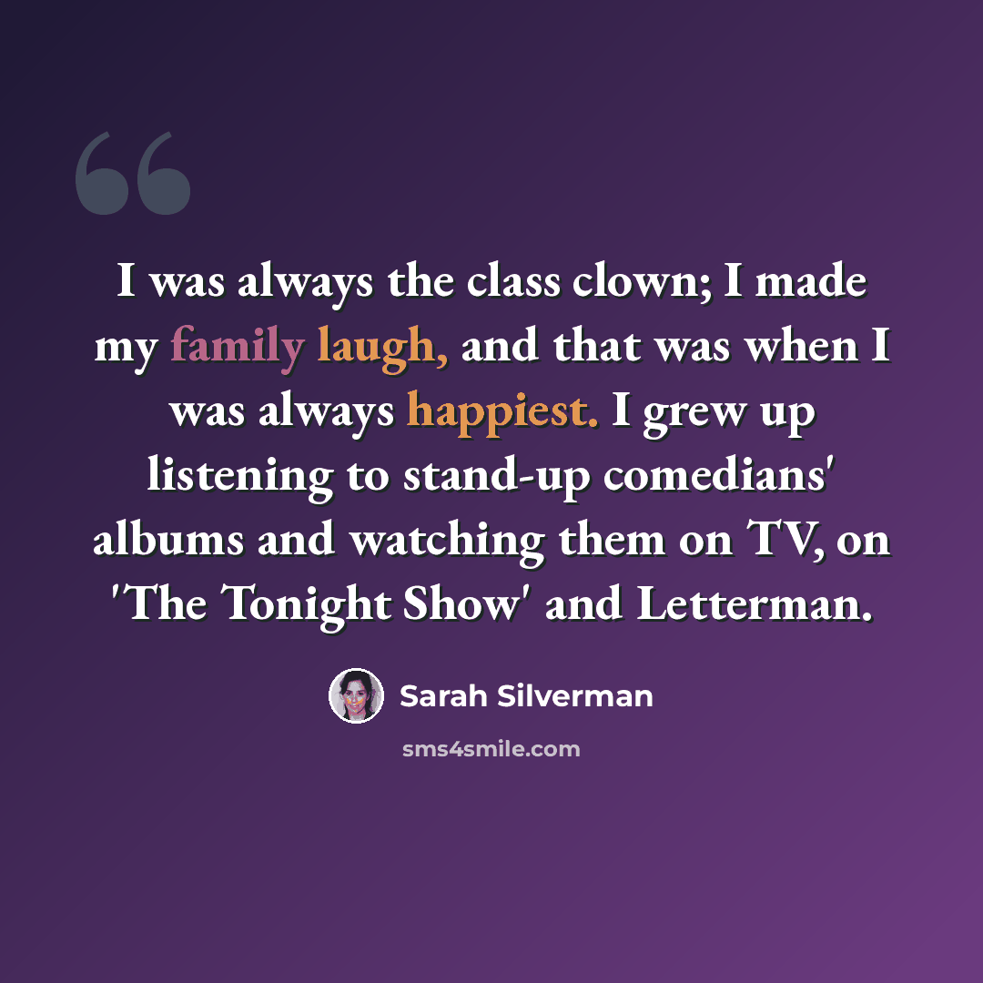 “I was always the class clown; I made my family laugh, and that was when I was always happiest. I grew up listening to stand-up comedians' albums and watching them on TV, on 'The Tonight Show' and Letterman.” quote by Sarah Silverman