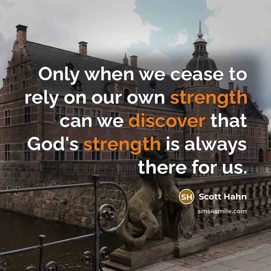 “Only when we cease to rely on our own strength can we discover that God's strength is always there for us.” quote by Scott Hahn
