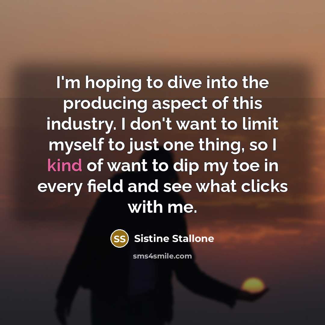 “I'm hoping to dive into the producing aspect of this industry. I don't want to limit myself to just one thing, so I kind of want to dip my toe in every field and see what clicks with me.” quote by Sistine Stallone