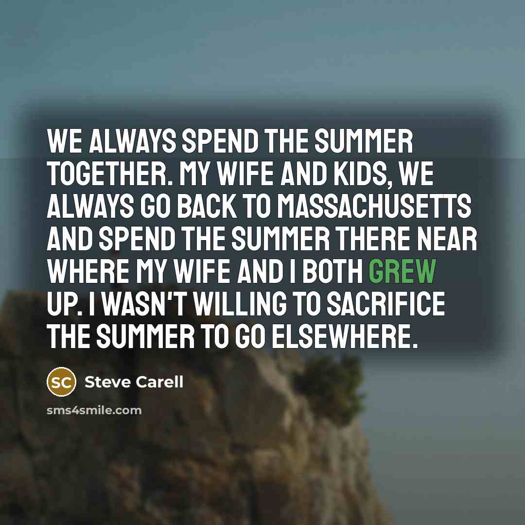 “We always spend the summer together. My wife and kids, we always go back to Massachusetts and spend the summer there near where my wife and I both grew up. I wasn't willing to sacrifice the summer to go elsewhere.” quote by Steve Carell