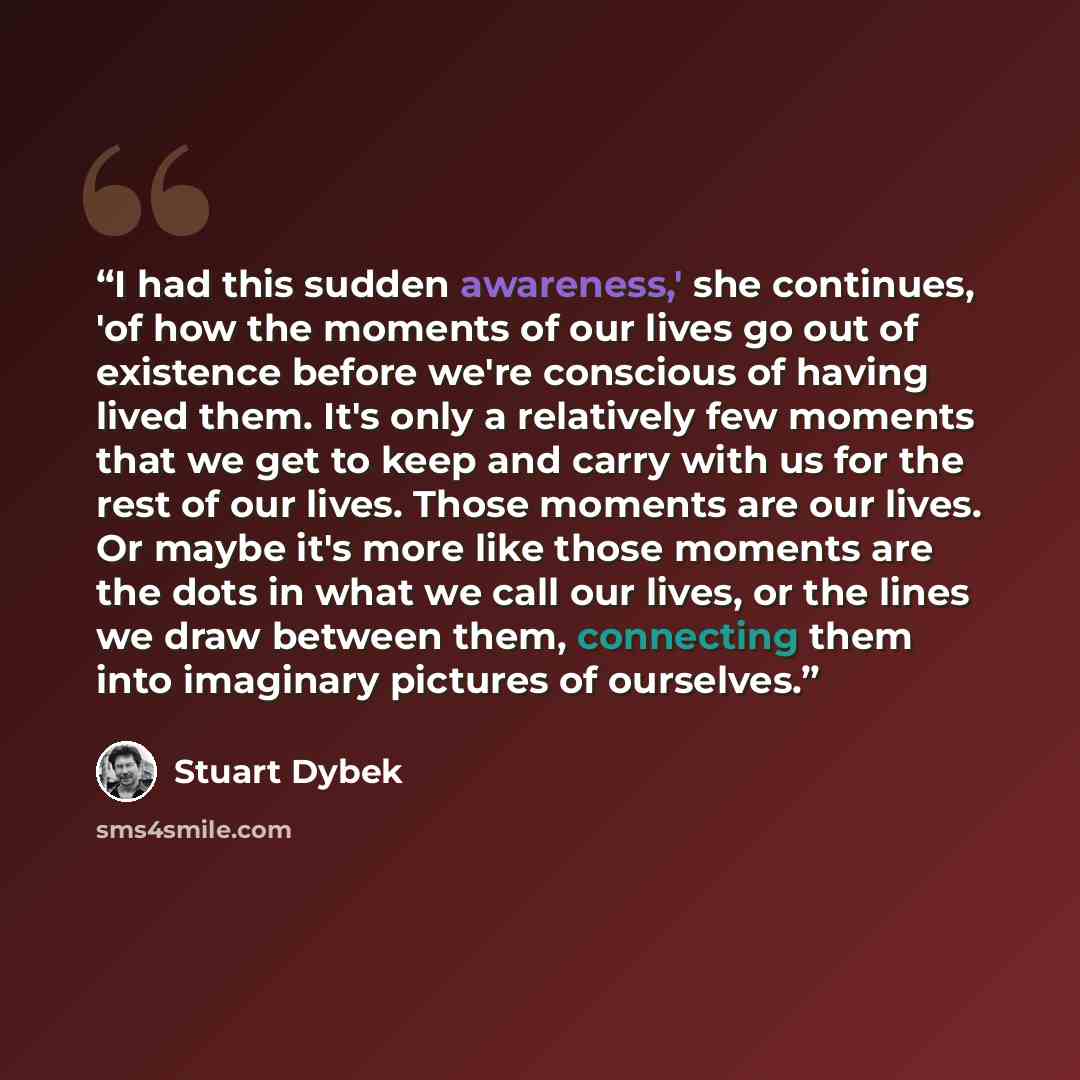 “I had this sudden awareness,' she continues, 'of how the moments of our lives go out of existence before we're conscious of having lived them. It's only a relatively few moments that we get to keep and carry with us for the rest of our lives. Those moments are our lives. Or maybe it's more like…” quote by Stuart Dybek