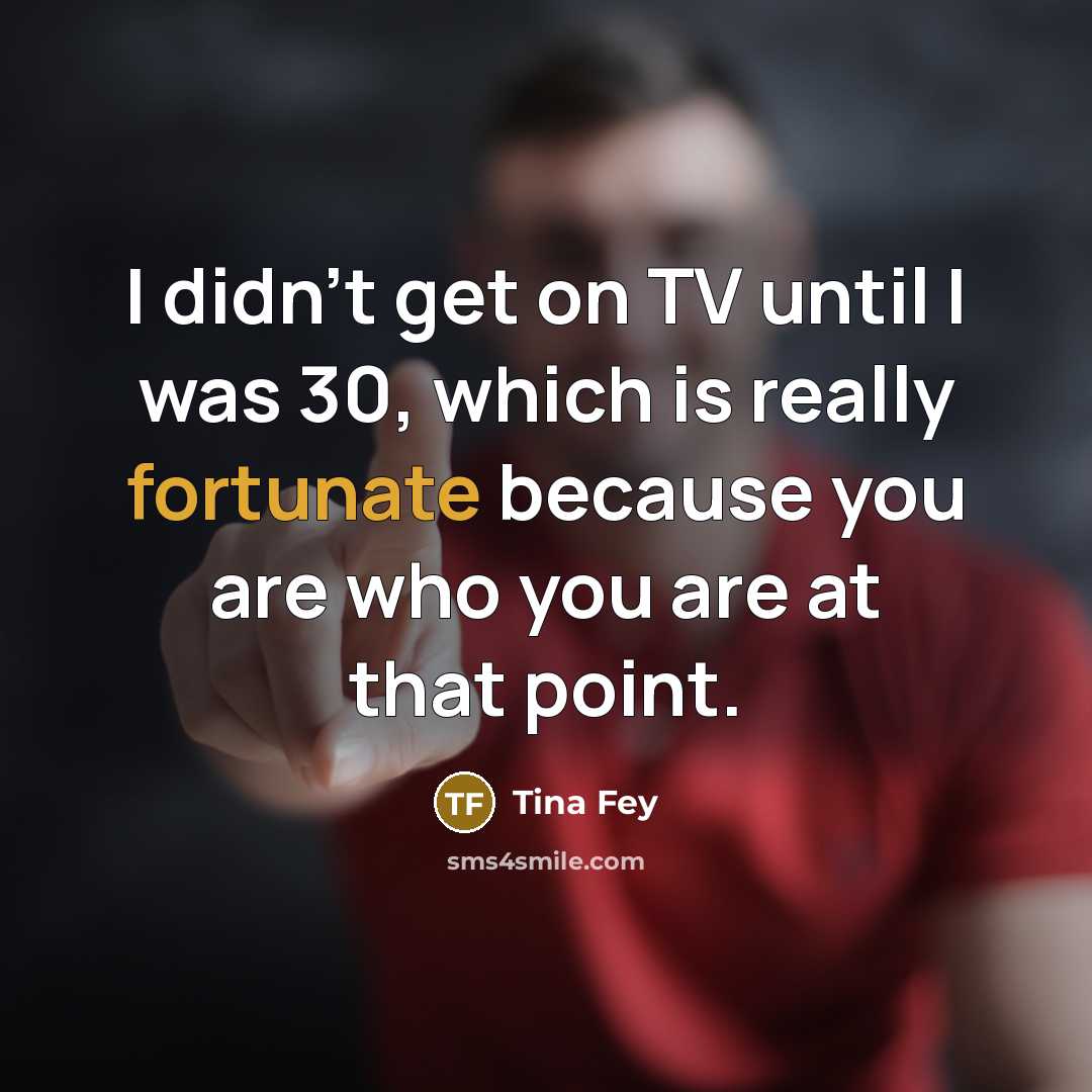 “I didn't get on TV until I was 30, which is really fortunate because you are who you are at that point.” quote by Tina Fey