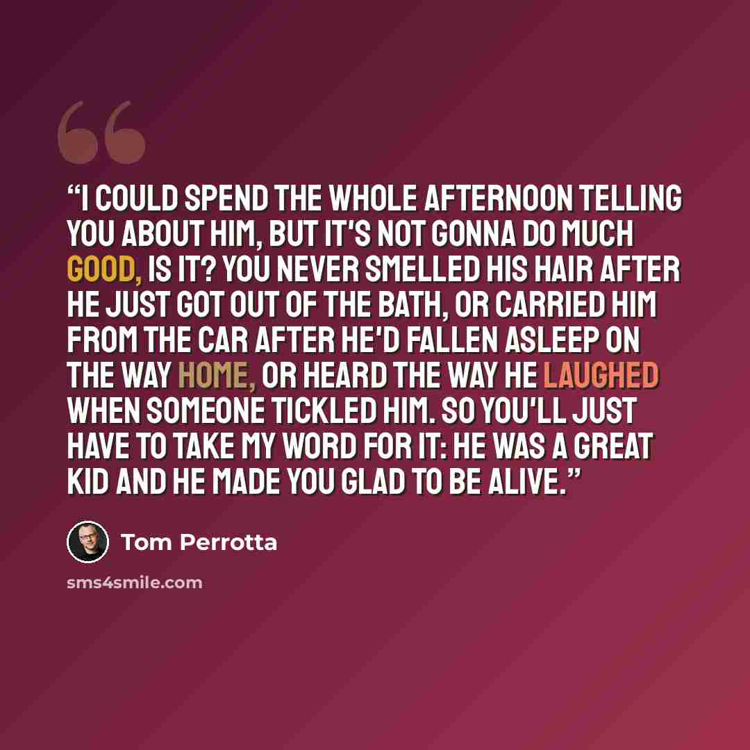 “I could spend the whole afternoon telling you about him, but it's not gonna do much good, is it? You never smelled his hair after he just got out of the bath, or carried him from the car after he'd fallen asleep on the way home, or heard the way he laughed when someone tickled him. So you'll just…” quote by Tom Perrotta