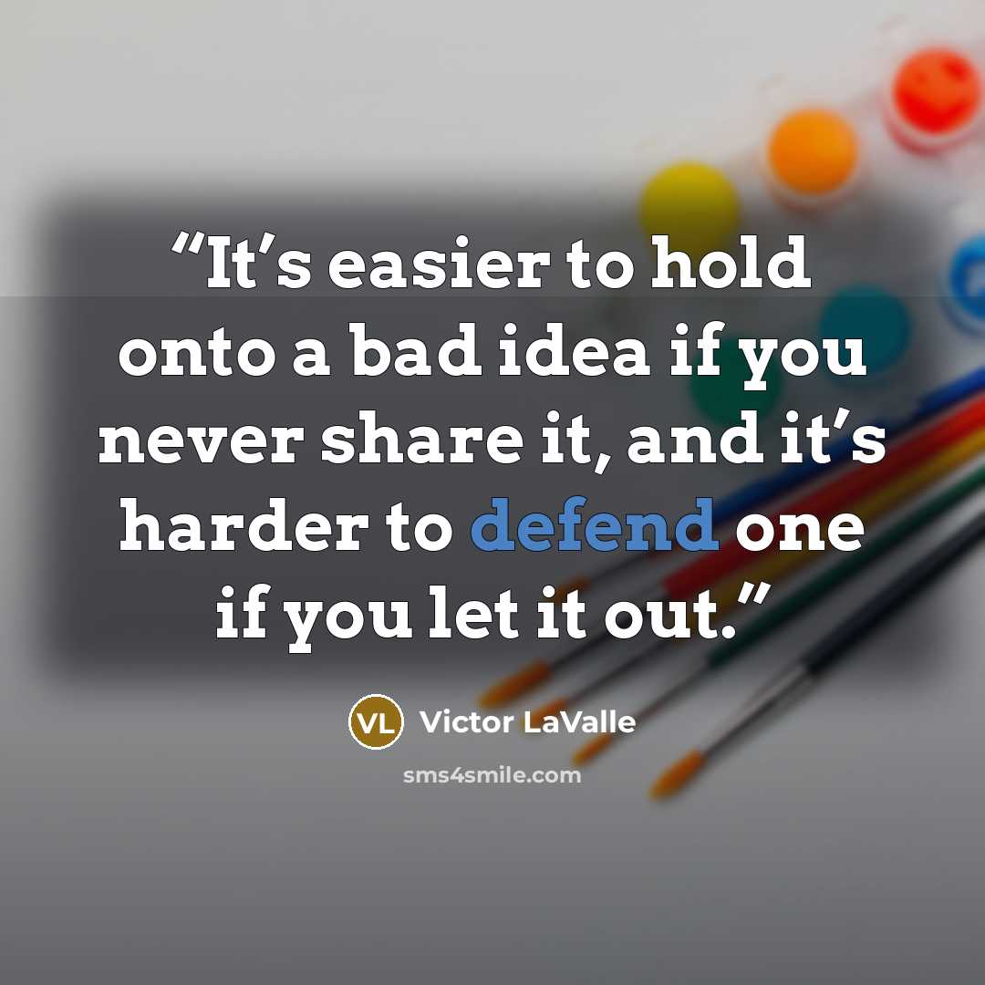 “It’s easier to hold onto a bad idea if you never share it, and it’s harder to defend one if you let it out.” quote by Victor LaValle