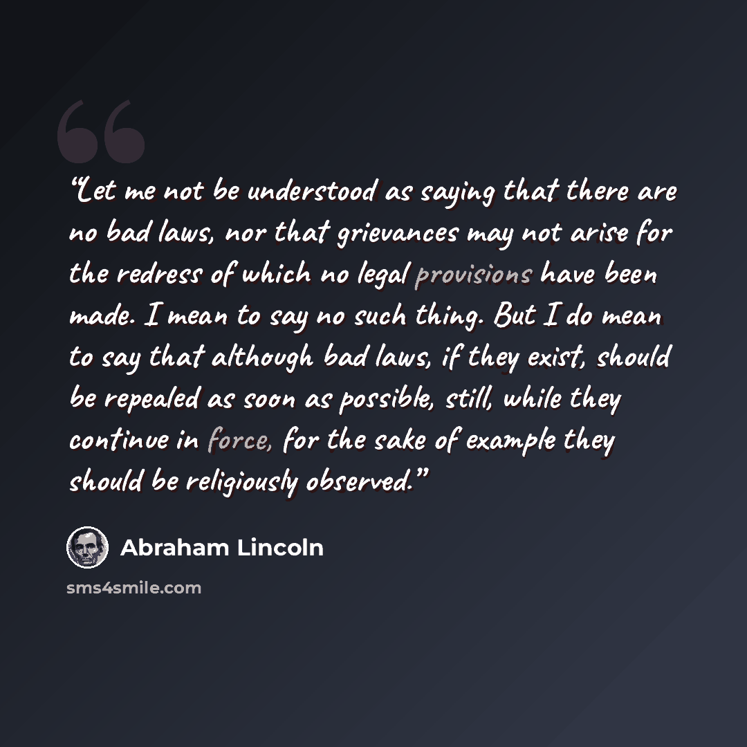 “Let me not be understood as saying that there are no bad laws, nor that grievances may not arise for the redress of which no legal provisions have been made. I mean to say no such thing. But I do mean to say that although bad laws, if they exist, should be repealed as soon as possible, still…” quote by Abraham Lincoln
