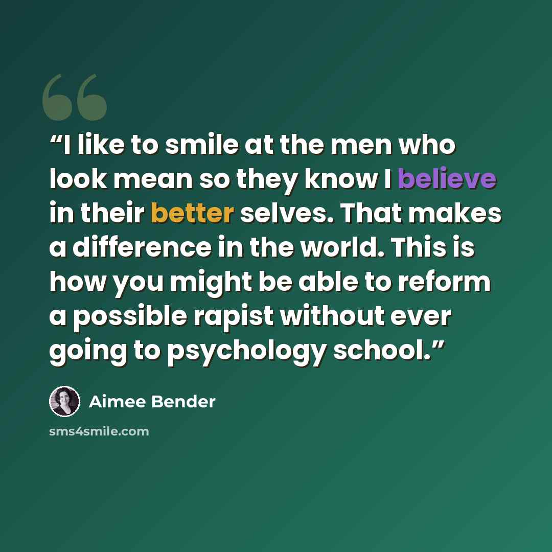 “I like to smile at the men who look mean so they know I believe in their better selves. That makes a difference in the world. This is how you might be able to reform a possible rapist without ever going to psychology school.” quote by Aimee Bender