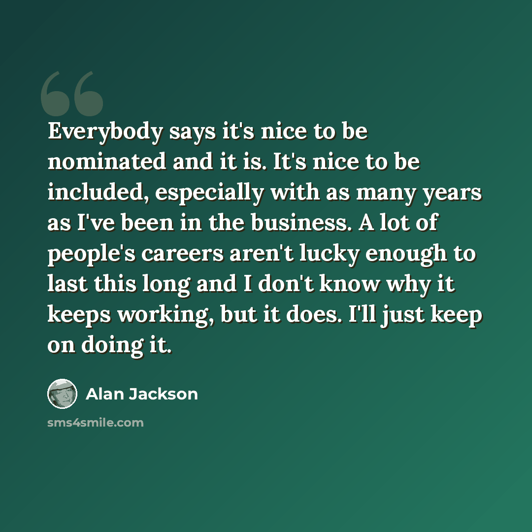 “Everybody says it's nice to be nominated and it is. It's nice to be included, especially with as many years as I've been in the business. A lot of people's careers aren't lucky enough to last this long and I don't know why it keeps working, but it does. I'll just keep on doing it.” quote by Alan Jackson