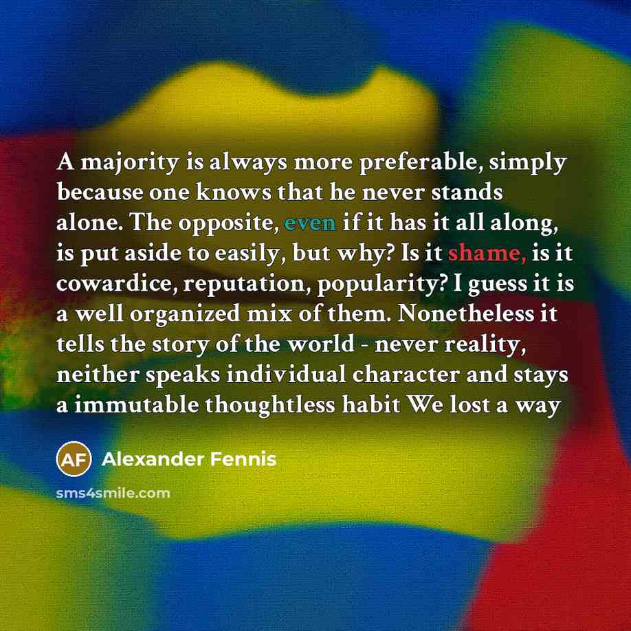 “A majority is always more preferable, simply because one knows that he never stands alone. The opposite, even if it has it all along, is put aside to easily, but why? Is it shame, is it cowardice, reputation, popularity? I guess it is a well organized mix of them. Nonetheless it tells the story of…” quote by Alexander Fennis