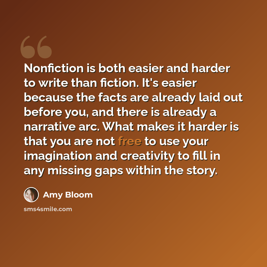“Nonfiction is both easier and harder to write than fiction. It's easier because the facts are already laid out before you, and there is already a narrative arc. What makes it harder is that you are not free to use your imagination and creativity to fill in any missing gaps within the story.” quote by Amy Bloom