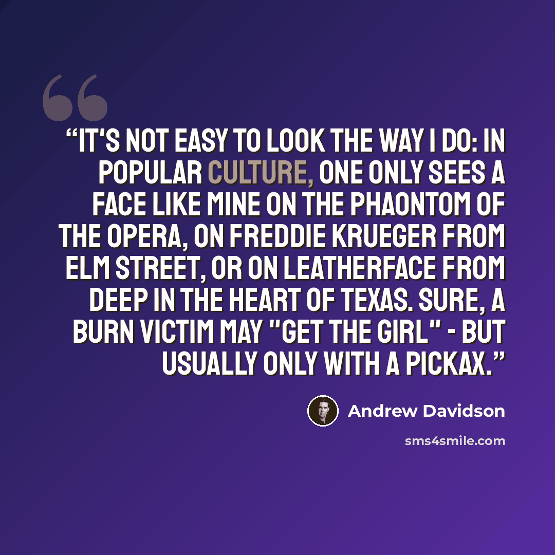 “It's not easy to look the way I do: in popular culture, one only sees a face like mine on the Phaontom of the Opera, on Freddie Krueger from Elm Street, or on Leatherface from deep in the heart of Texas. Sure, a burn victim may "get the girl" - but usually only with a pickax.” quote by Andrew Davidson