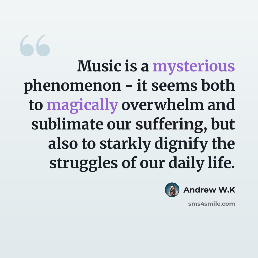 “Music is a mysterious phenomenon - it seems both to magically overwhelm and sublimate our suffering, but also to starkly dignify the struggles of our daily life.” quote by Andrew W.K