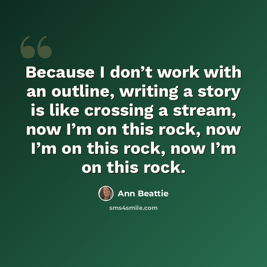 “Because I don’t work with an outline, writing a story is like crossing a stream, now I’m on this rock, now I’m on this rock, now I’m on this rock.” quote by Ann Beattie
