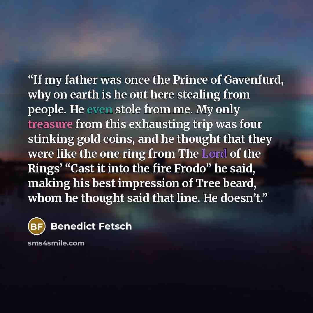 “If my father was once the Prince of Gavenfurd, why on earth is he out here stealing from people. He even stole from me. My only treasure from this exhausting trip was four stinking gold coins, and he thought that they were like the one ring from The Lord of the Rings’ “Cast it into the fire Frodo”…” quote by Benedict Fetsch