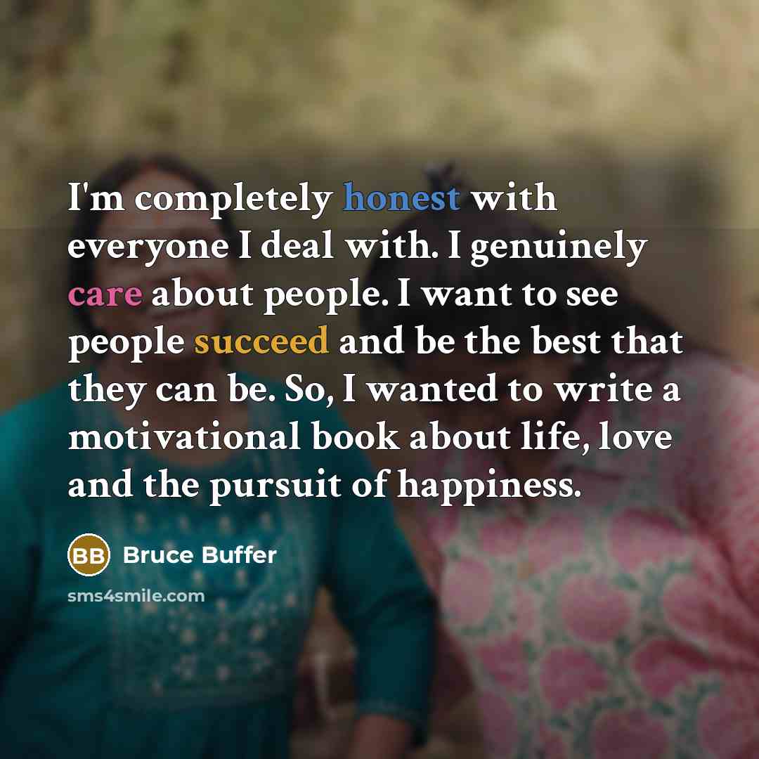 “I'm completely honest with everyone I deal with. I genuinely care about people. I want to see people succeed and be the best that they can be. So, I wanted to write a motivational book about life, love and the pursuit of happiness.” quote by Bruce Buffer